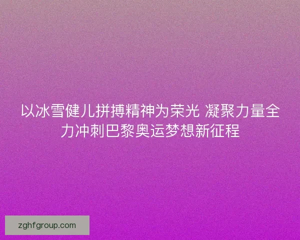 以冰雪健儿拼搏精神为荣光 凝聚力量全力冲刺巴黎奥运梦想新征程